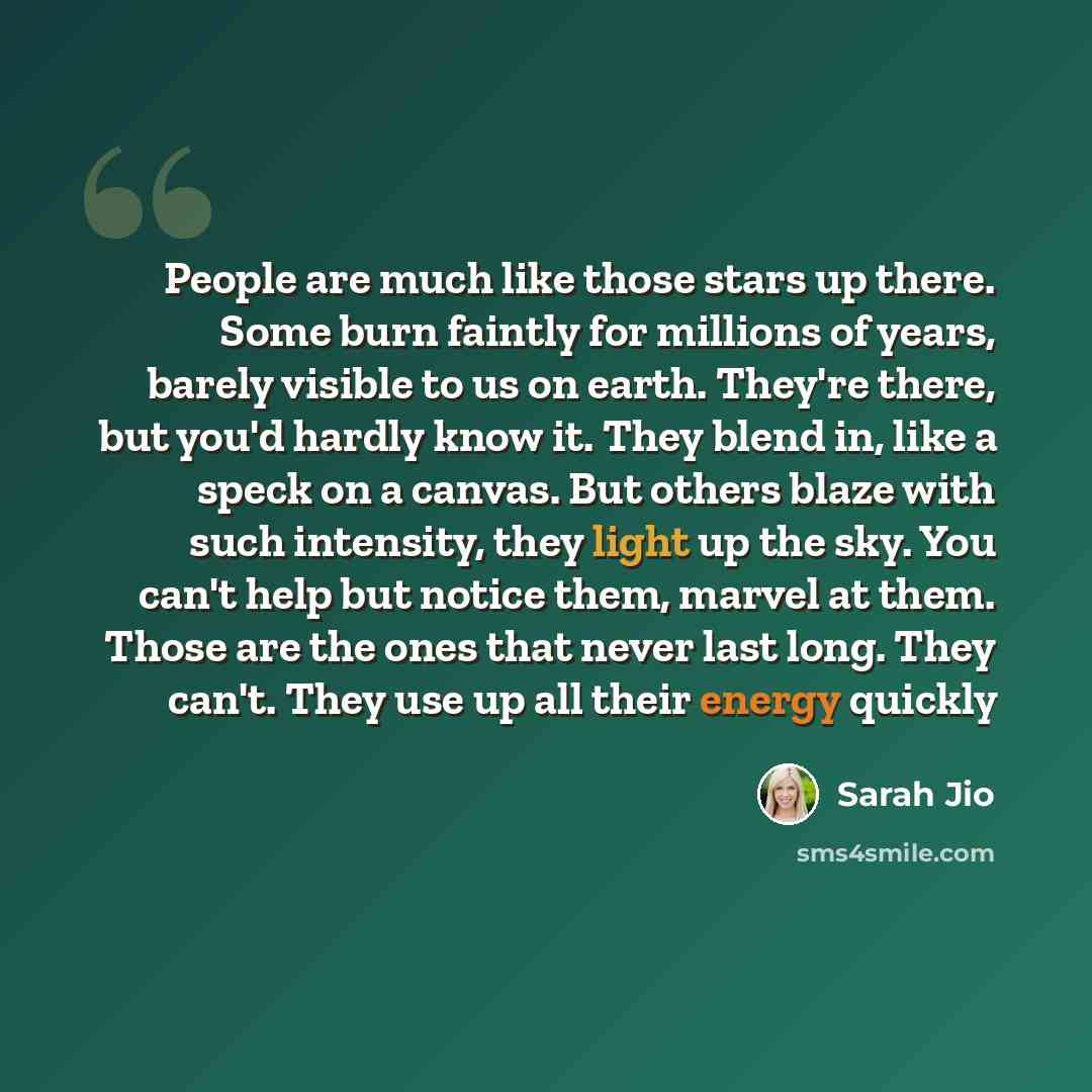 “People are much like those stars up there. Some burn faintly for millions of years, barely visible to us on earth. They're there, but you'd hardly know it. They blend in, like a speck on a canvas. But others blaze with such intensity, they light up the sky. You can't help but notice them, marvel…” quote by Sarah Jio