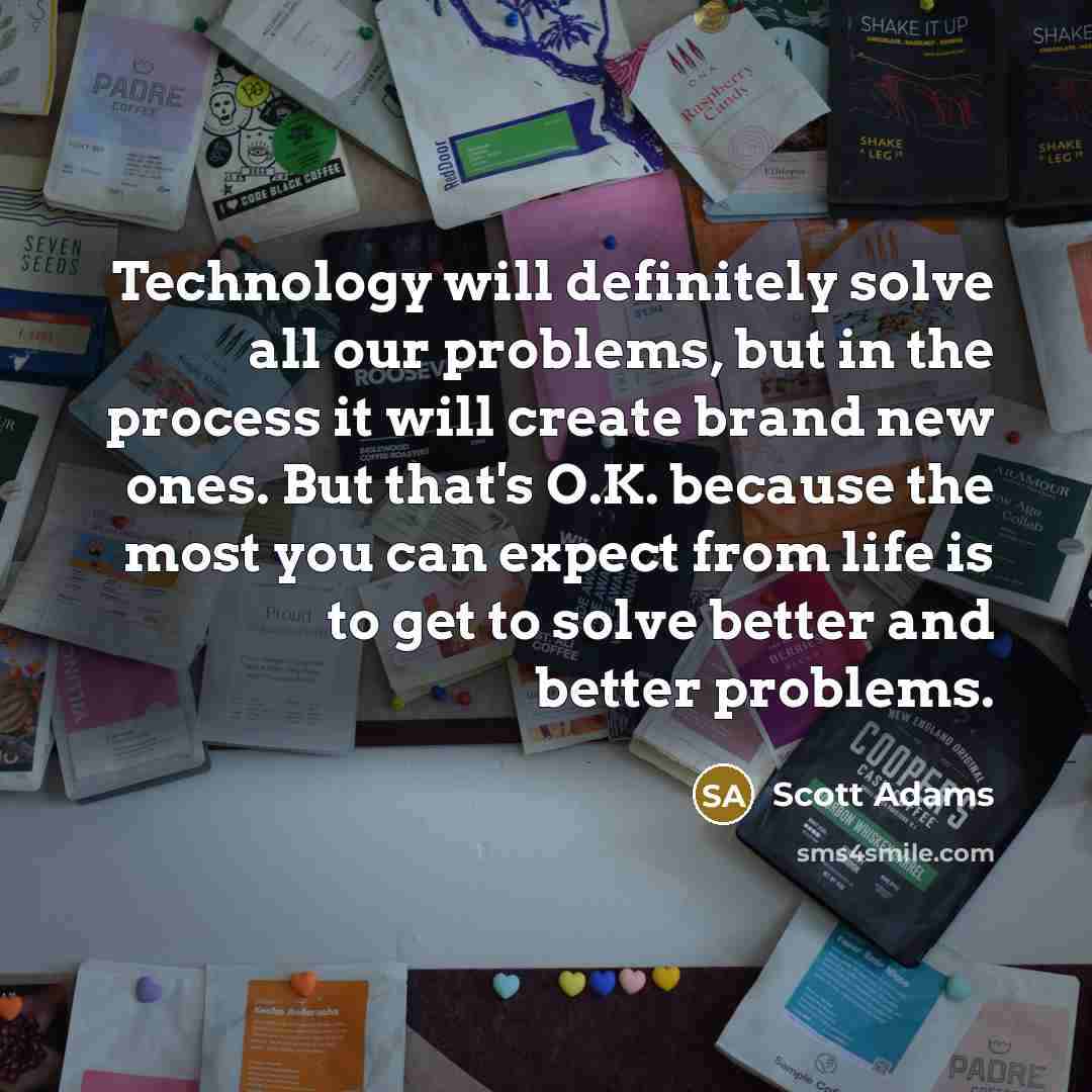 “Technology will definitely solve all our problems, but in the process it will create brand new ones. But that's O.K. because the most you can expect from life is to get to solve better and better problems.” quote by Scott Adams