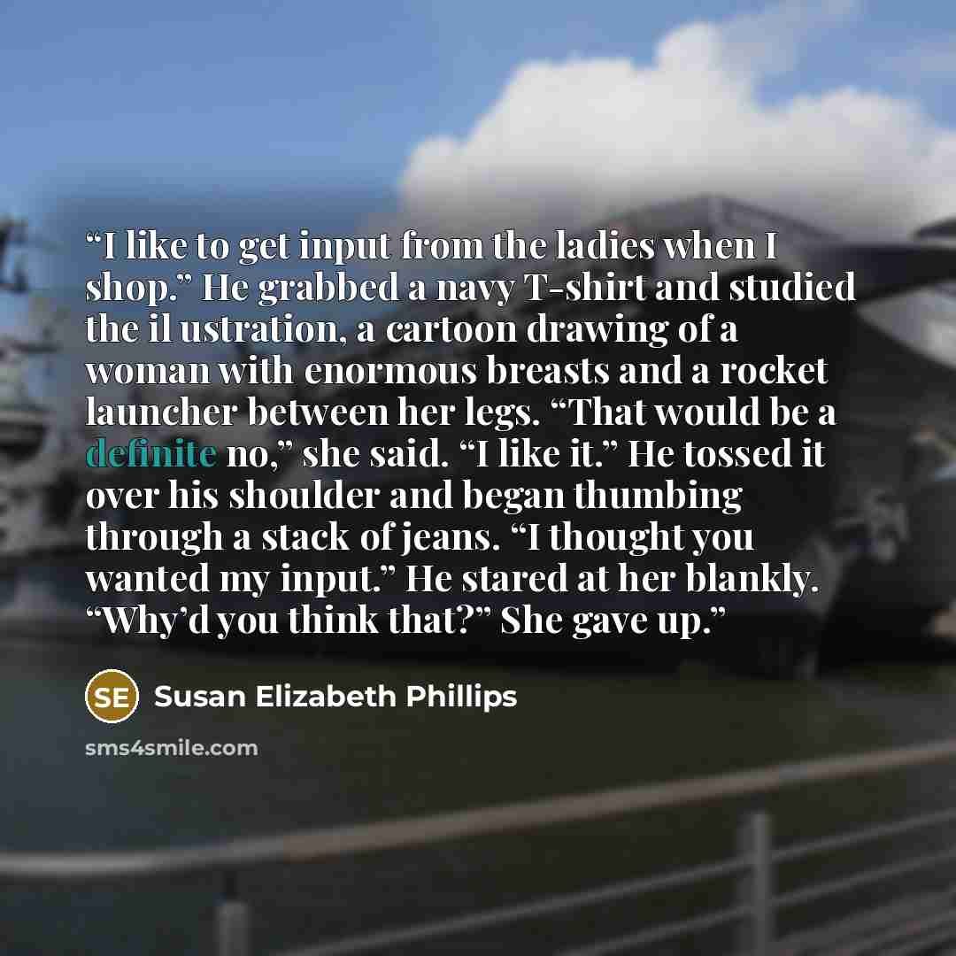 “I like to get input from the ladies when I shop.” He grabbed a navy T-shirt and studied the il ustration, a cartoon drawing of a woman with enormous breasts and a rocket launcher between her legs. “That would be a definite no,” she said. “I like it.” He tossed it over his shoulder and began…” quote by Susan Elizabeth Phillips