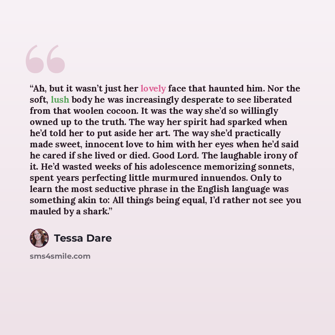 “Ah, but it wasn’t just her lovely face that haunted him. Nor the soft, lush body he was increasingly desperate to see liberated from that woolen cocoon. It was the way she’d so willingly owned up to the truth. The way her spirit had sparked when he’d told her to put aside her art. The way she’d…” quote by Tessa Dare