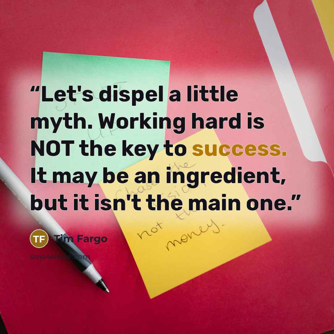 “Let's dispel a little myth. Working hard is NOT the key to success. It may be an ingredient, but it isn't the main one.” quote by Tim Fargo