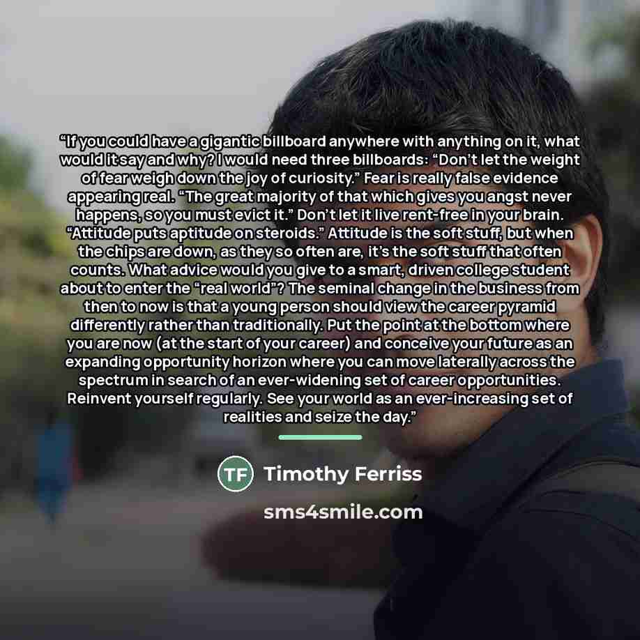 “If you could have a gigantic billboard anywhere with anything on it, what would it say and why? I would need three billboards: “Don’t let the weight of fear weigh down the joy of curiosity.” Fear is really false evidence appearing real. “The great majority of that which gives you angst never…” quote by Timothy Ferriss