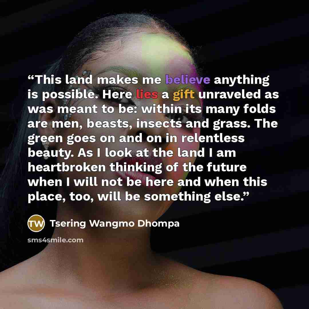 “This land makes me believe anything is possible. Here lies a gift unraveled as was meant to be: within its many folds are men, beasts, insects and grass. The green goes on and on in relentless beauty. As I look at the land I am heartbroken thinking of the future when I will not be here and when…” quote by Tsering Wangmo Dhompa