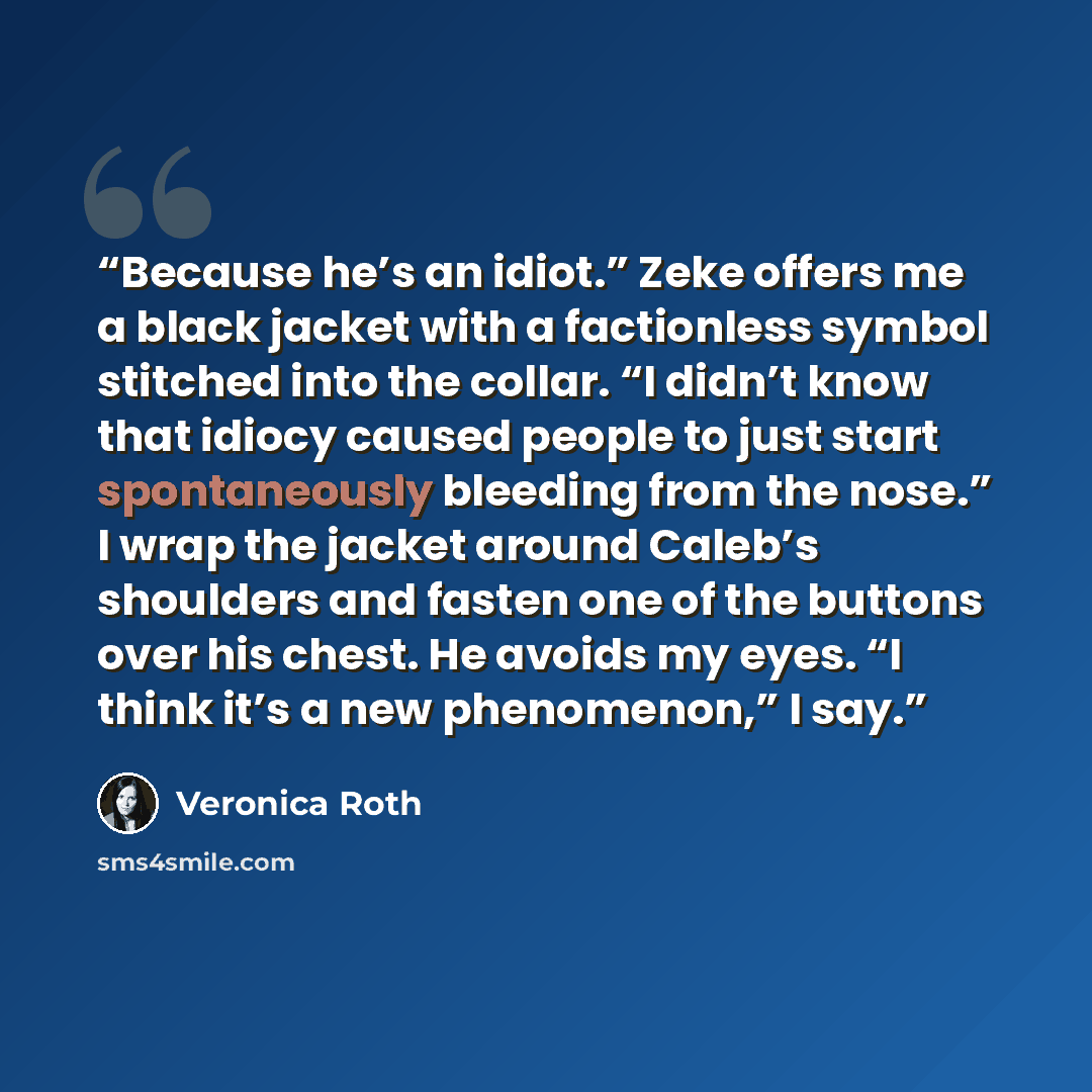“Because he’s an idiot.” Zeke offers me a black jacket with a factionless symbol stitched into the collar. “I didn’t know that idiocy caused people to just start spontaneously bleeding from the nose.” I wrap the jacket around Caleb’s shoulders and fasten one of the buttons over his chest. He avoids…” quote by Veronica Roth