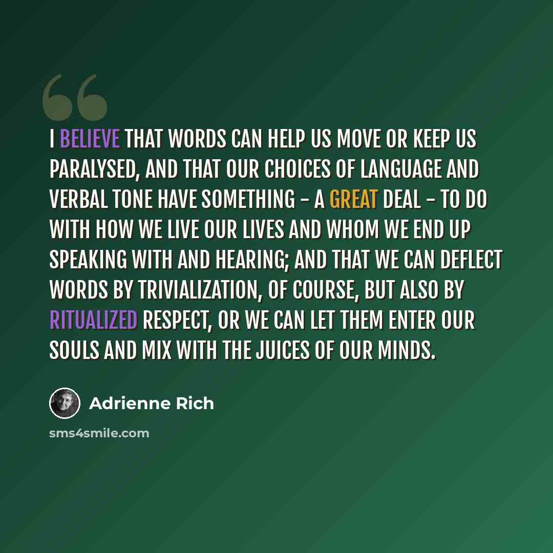 “I believe that words can help us move or keep us paralysed, and that our choices of language and verbal tone have something - a great deal - to do with how we live our lives and whom we end up speaking with and hearing; and that we can deflect words by trivialization, of course, but also by…” quote by Adrienne Rich