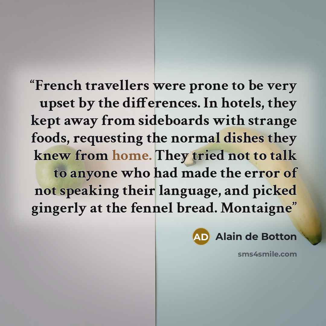 “French travellers were prone to be very upset by the differences. In hotels, they kept away from sideboards with strange foods, requesting the normal dishes they knew from home. They tried not to talk to anyone who had made the error of not speaking their language, and picked gingerly at the…” quote by Alain de Botton
