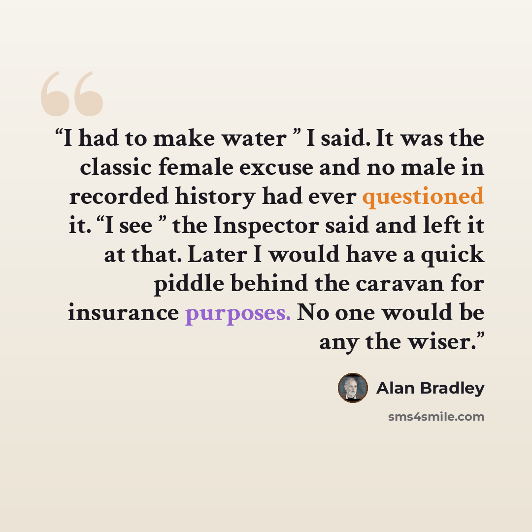 “I had to make water ” I said. It was the classic female excuse and no male in recorded history had ever questioned it. “I see ” the Inspector said and left it at that. Later I would have a quick piddle behind the caravan for insurance purposes. No one would be any the wiser.” quote by Alan Bradley