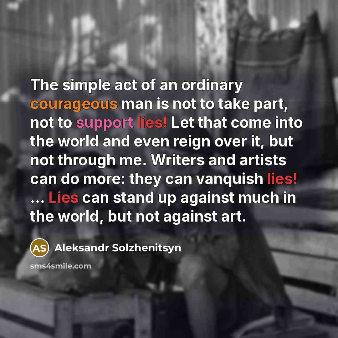“The simple act of an ordinary courageous man is not to take part, not to support lies! Let that come into the world and even reign over it, but not through me. Writers and artists can do more: they can vanquish lies! ... Lies can stand up against much in the world, but not against art.” quote by Aleksandr Solzhenitsyn