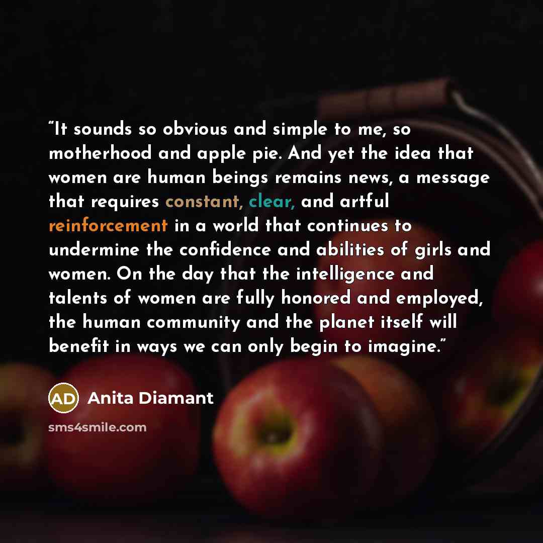 “It sounds so obvious and simple to me, so motherhood and apple pie. And yet the idea that women are human beings remains news, a message that requires constant, clear, and artful reinforcement in a world that continues to undermine the confidence and abilities of girls and women. On the day that…” quote by Anita Diamant