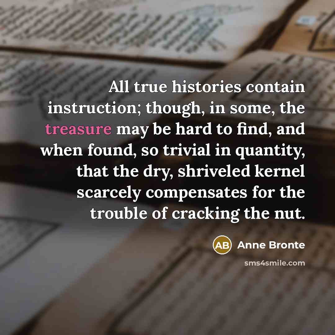 “All true histories contain instruction; though, in some, the treasure may be hard to find, and when found, so trivial in quantity, that the dry, shriveled kernel scarcely compensates for the trouble of cracking the nut.” quote by Anne Bronte