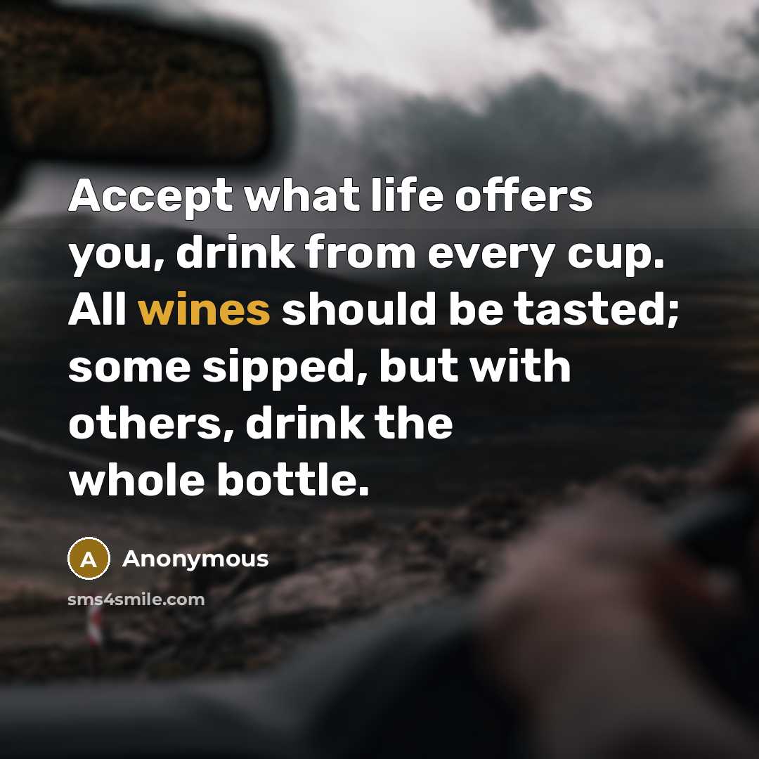 “Accept what life offers you, drink from every cup. All wines should be tasted; some sipped, but with others, drink the whole bottle.” quote by Anonymous
