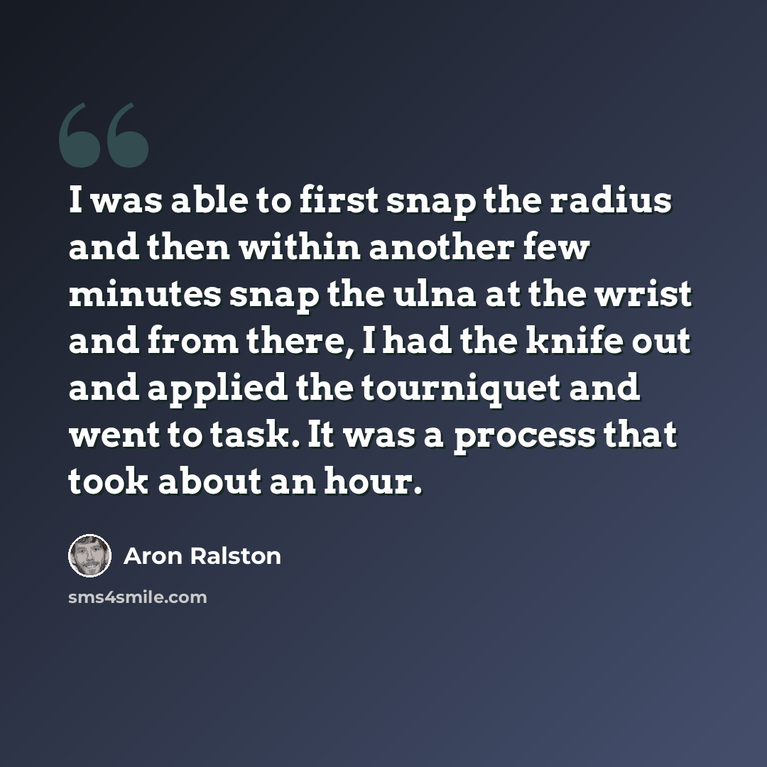 “I was able to first snap the radius and then within another few minutes snap the ulna at the wrist and from there, I had the knife out and applied the tourniquet and went to task. It was a process that took about an hour.” quote by Aron Ralston