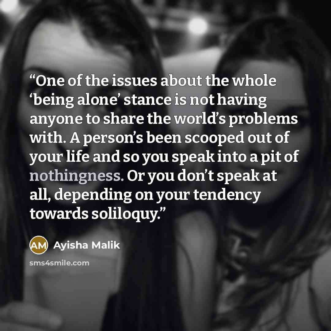 “One of the issues about the whole ‘being alone’ stance is not having anyone to share the world’s problems with. A person’s been scooped out of your life and so you speak into a pit of nothingness. Or you don’t speak at all, depending on your tendency towards soliloquy.” quote by Ayisha Malik