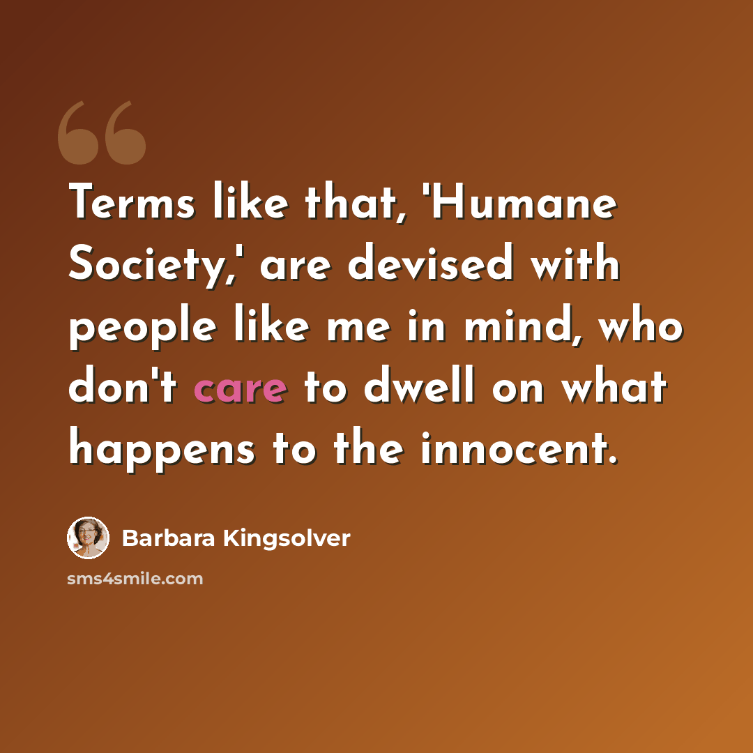 “Terms like that, 'Humane Society,' are devised with people like me in mind, who don't care to dwell on what happens to the innocent.” quote by Barbara Kingsolver