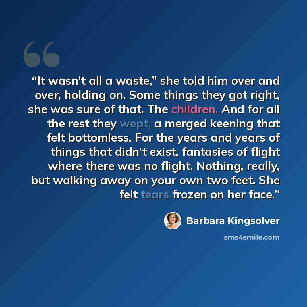 “It wasn’t all a waste,” she told him over and over, holding on. Some things they got right, she was sure of that. The children. And for all the rest they wept, a merged keening that felt bottomless. For the years and years of things that didn’t exist, fantasies of flight where there was no flight…” quote by Barbara Kingsolver