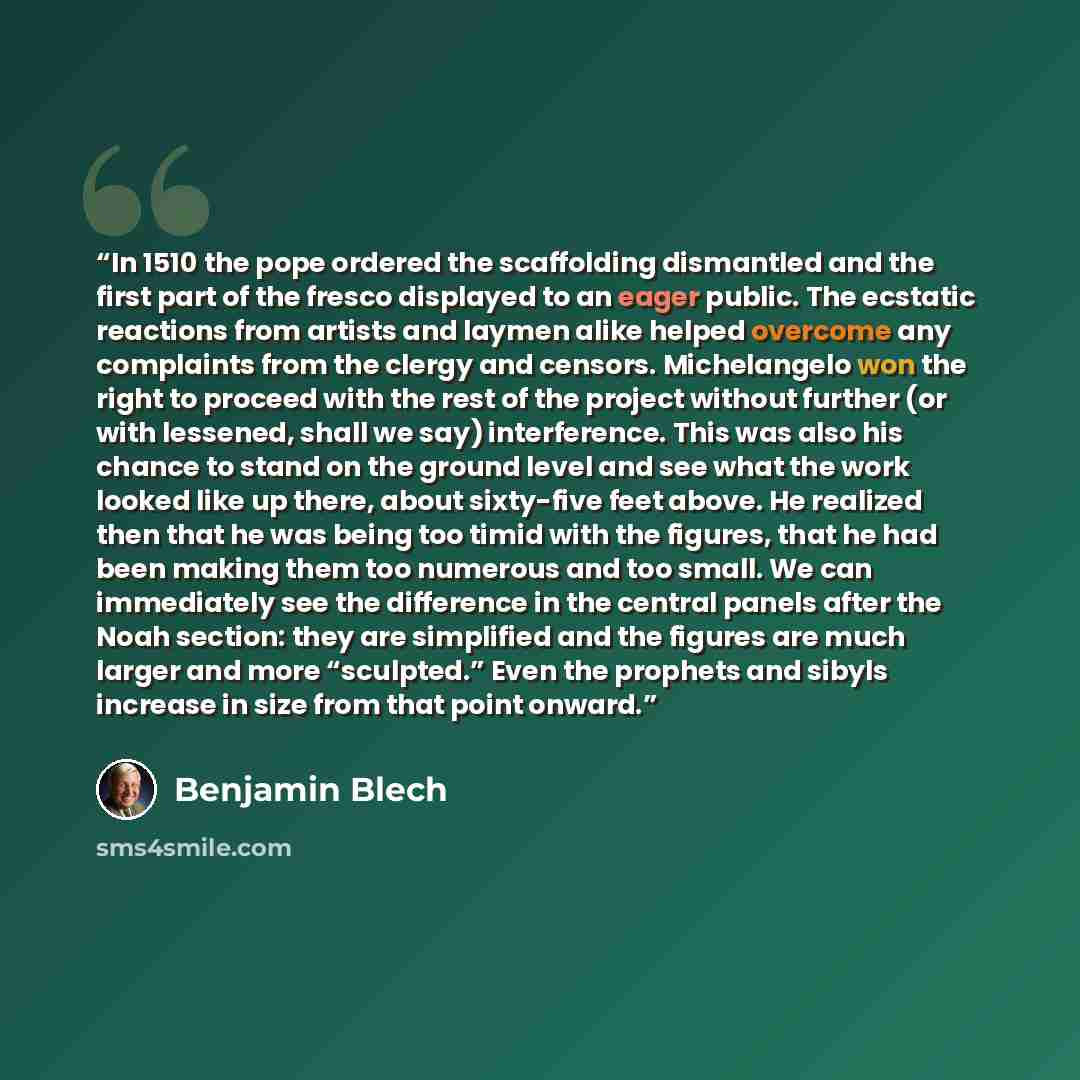 “In 1510 the pope ordered the scaffolding dismantled and the first part of the fresco displayed to an eager public. The ecstatic reactions from artists and laymen alike helped overcome any complaints from the clergy and censors. Michelangelo won the right to proceed with the rest of the project…” quote by Benjamin Blech