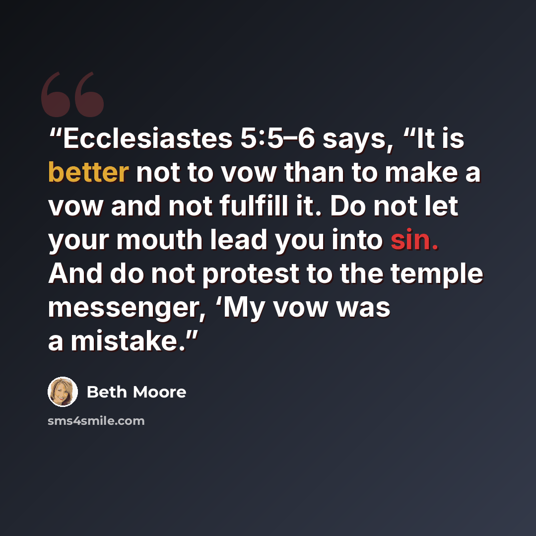 “Ecclesiastes 5:5–6 says, “It is better not to vow than to make a vow and not fulfill it. Do not let your mouth lead you into sin. And do not protest to the temple messenger, ‘My vow was a mistake.” quote by Beth Moore
