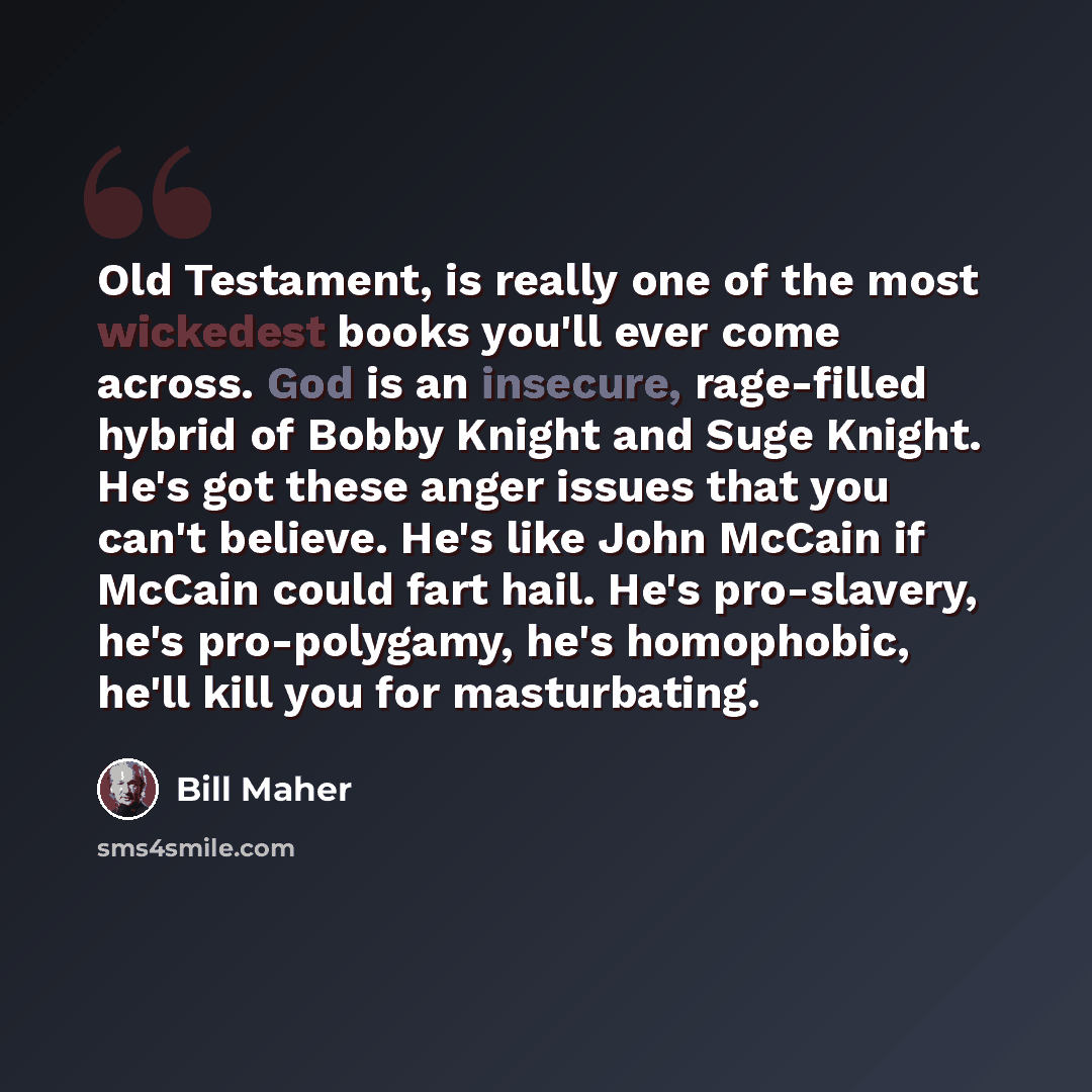 “Old Testament, is really one of the most wickedest books you'll ever come across. God is an insecure, rage-filled hybrid of Bobby Knight and Suge Knight. He's got these anger issues that you can't believe. He's like John McCain if McCain could fart hail. He's pro-slavery, he's pro-polygamy, he's…” quote by Bill Maher
