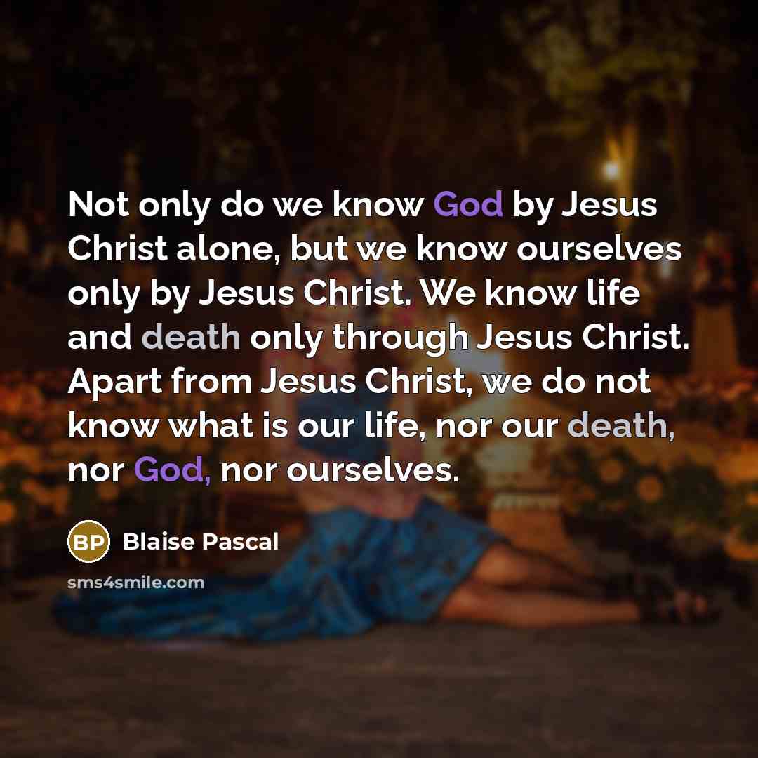 “Not only do we know God by Jesus Christ alone, but we know ourselves only by Jesus Christ. We know life and death only through Jesus Christ. Apart from Jesus Christ, we do not know what is our life, nor our death, nor God, nor ourselves.” quote by Blaise Pascal