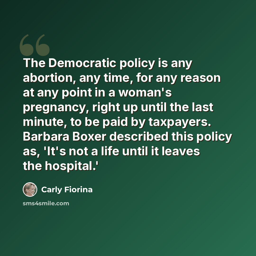 “The Democratic policy is any abortion, any time, for any reason at any point in a woman's pregnancy, right up until the last minute, to be paid by taxpayers. Barbara Boxer described this policy as, 'It's not a life until it leaves the hospital.'” quote by Carly Fiorina
