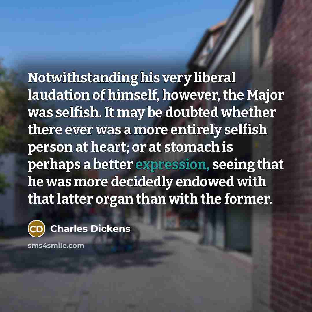 “Notwithstanding his very liberal laudation of himself, however, the Major was selfish. It may be doubted whether there ever was a more entirely selfish person at heart; or at stomach is perhaps a better expression, seeing that he was more decidedly endowed with that latter organ than with the…” quote by Charles Dickens