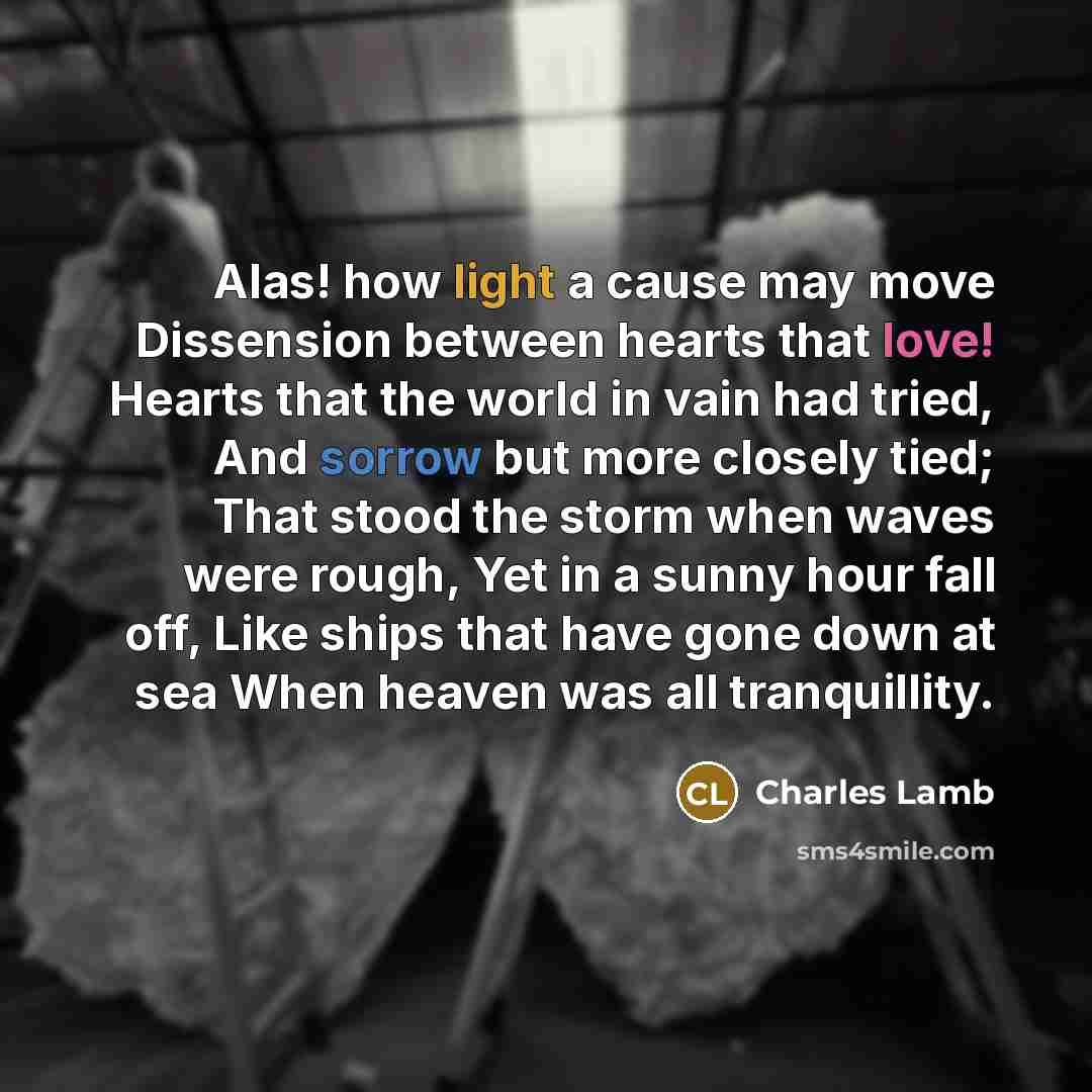 “Alas! how light a cause may move Dissension between hearts that love! Hearts that the world in vain had tried, And sorrow but more closely tied; That stood the storm when waves were rough, Yet in a sunny hour fall off, Like ships that have gone down at sea When heaven was all tranquillity.” quote by Charles Lamb