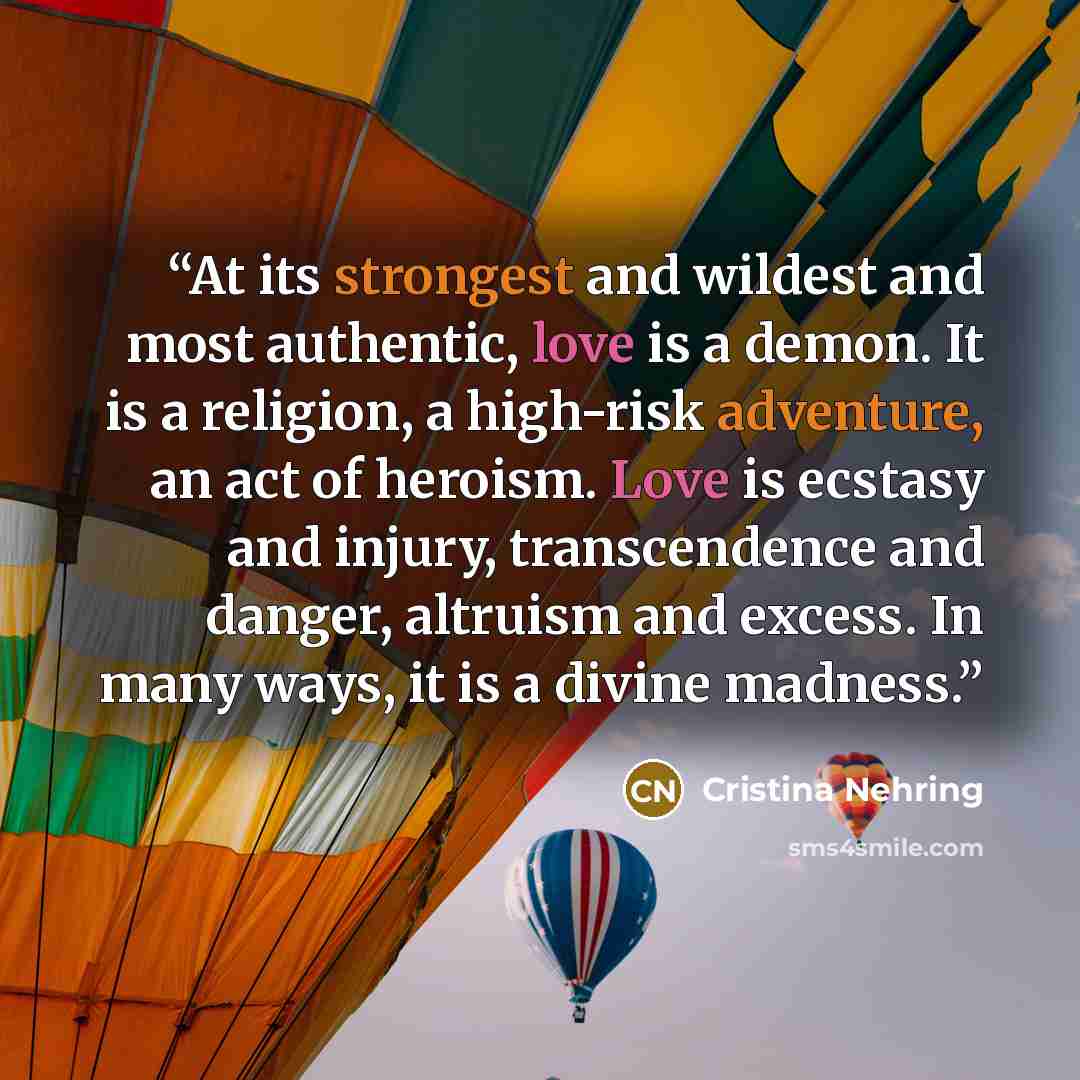 “At its strongest and wildest and most authentic, love is a demon. It is a religion, a high-risk adventure, an act of heroism. Love is ecstasy and injury, transcendence and danger, altruism and excess. In many ways, it is a divine madness.” quote by Cristina Nehring