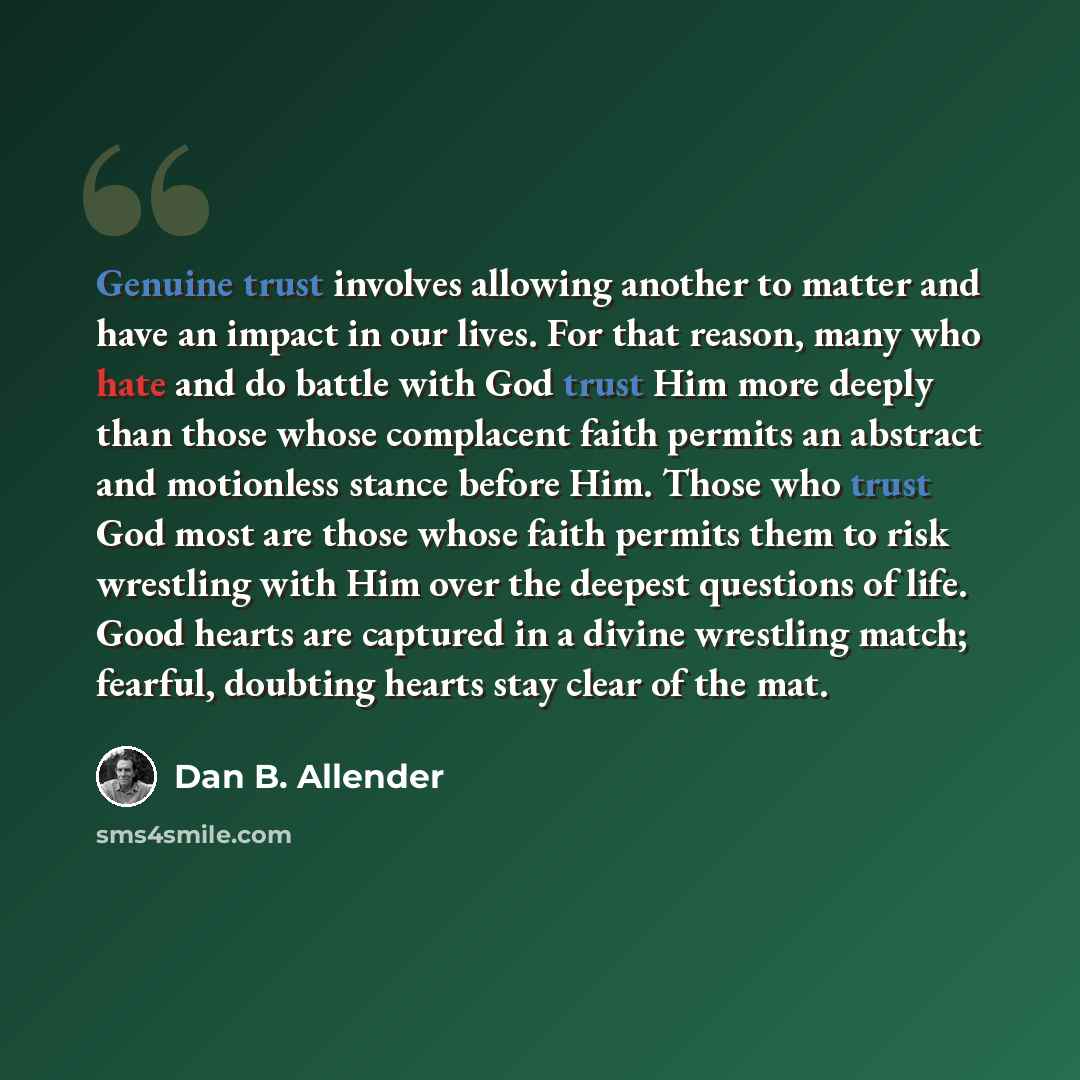 “Genuine trust involves allowing another to matter and have an impact in our lives. For that reason, many who hate and do battle with God trust Him more deeply than those whose complacent faith permits an abstract and motionless stance before Him. Those who trust God most are those whose faith…” quote by Dan B. Allender