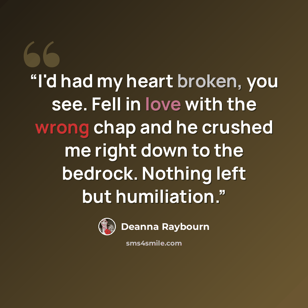 “I'd had my heart broken, you see. Fell in love with the wrong chap and he crushed me right down to the bedrock. Nothing left but humiliation.” quote by Deanna Raybourn