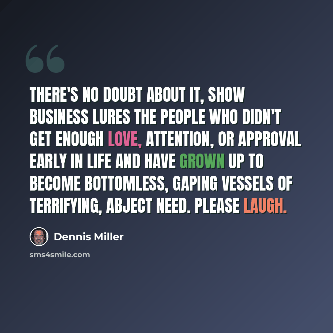 “There's no doubt about it, show business lures the people who didn't get enough love, attention, or approval early in life and have grown up to become bottomless, gaping vessels of terrifying, abject need. Please laugh.” quote by Dennis Miller