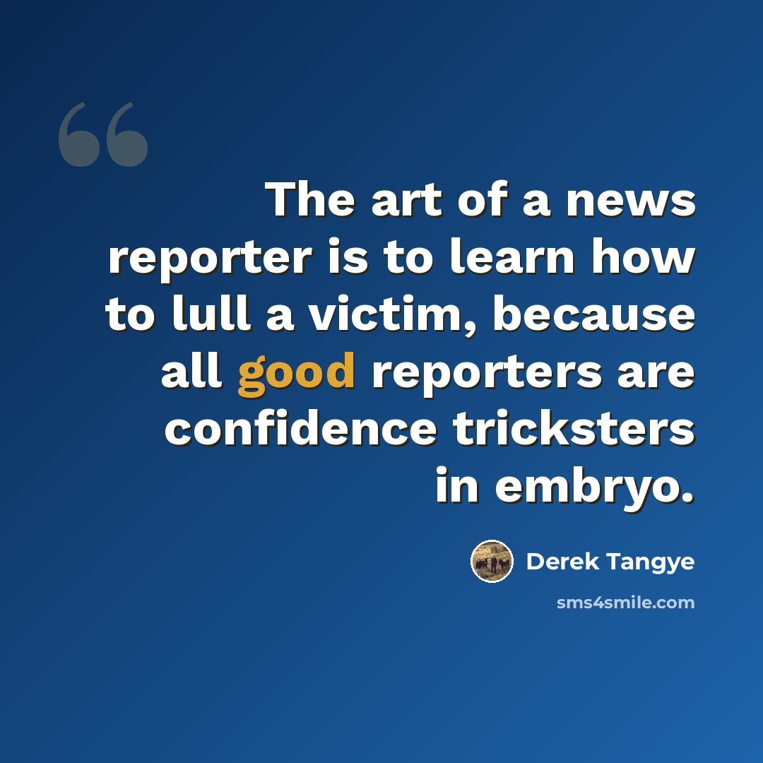 “The art of a news reporter is to learn how to lull a victim, because all good reporters are confidence tricksters in embryo.” quote by Derek Tangye