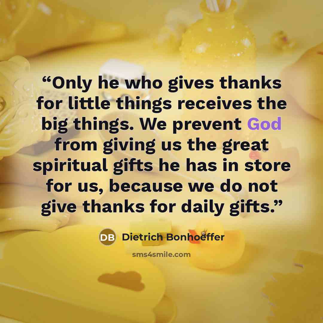 “Only he who gives thanks for little things receives the big things. We prevent God from giving us the great spiritual gifts he has in store for us, because we do not give thanks for daily gifts.” quote by Dietrich Bonhoeffer