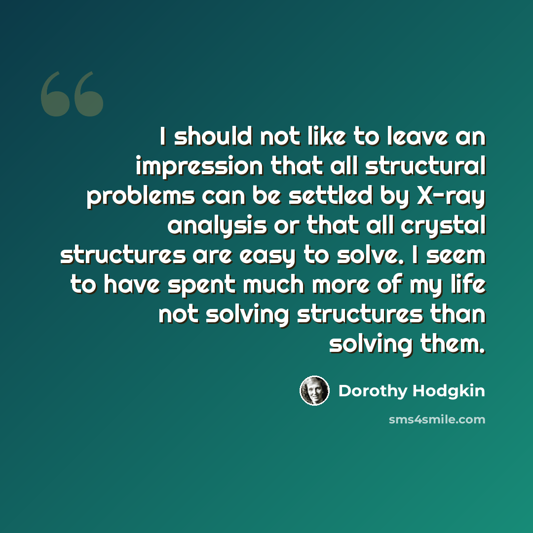 “I should not like to leave an impression that all structural problems can be settled by X-ray analysis or that all crystal structures are easy to solve. I seem to have spent much more of my life not solving structures than solving them.” quote by Dorothy Hodgkin