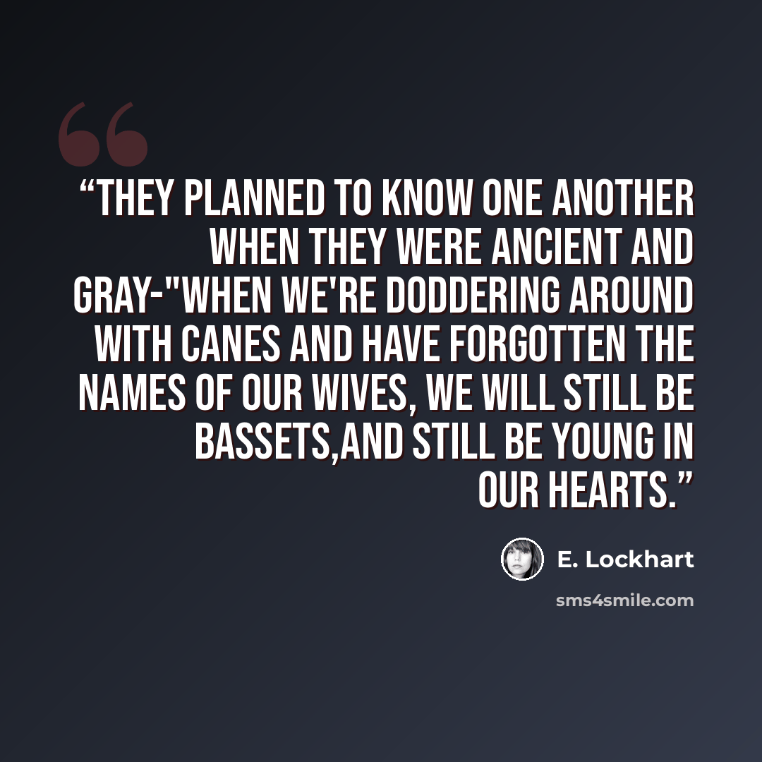 “They planned to know one another when they were ancient and gray-"when we're doddering around with canes and have forgotten the names of our wives, we will still be Bassets,and still be young in our hearts.” quote by E. Lockhart