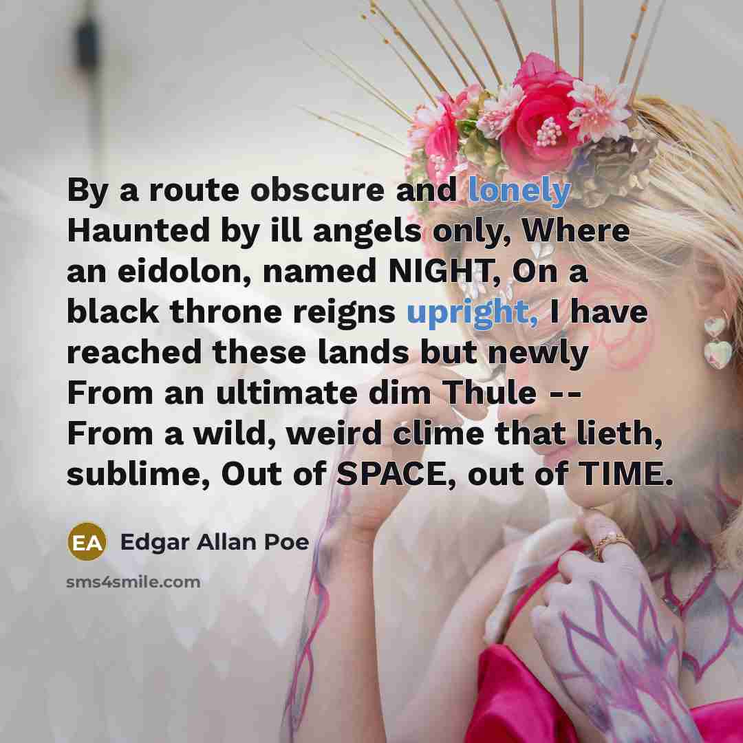 “By a route obscure and lonely Haunted by ill angels only, Where an eidolon, named NIGHT, On a black throne reigns upright, I have reached these lands but newly From an ultimate dim Thule -- From a wild, weird clime that lieth, sublime, Out of SPACE, out of TIME.” quote by Edgar Allan Poe