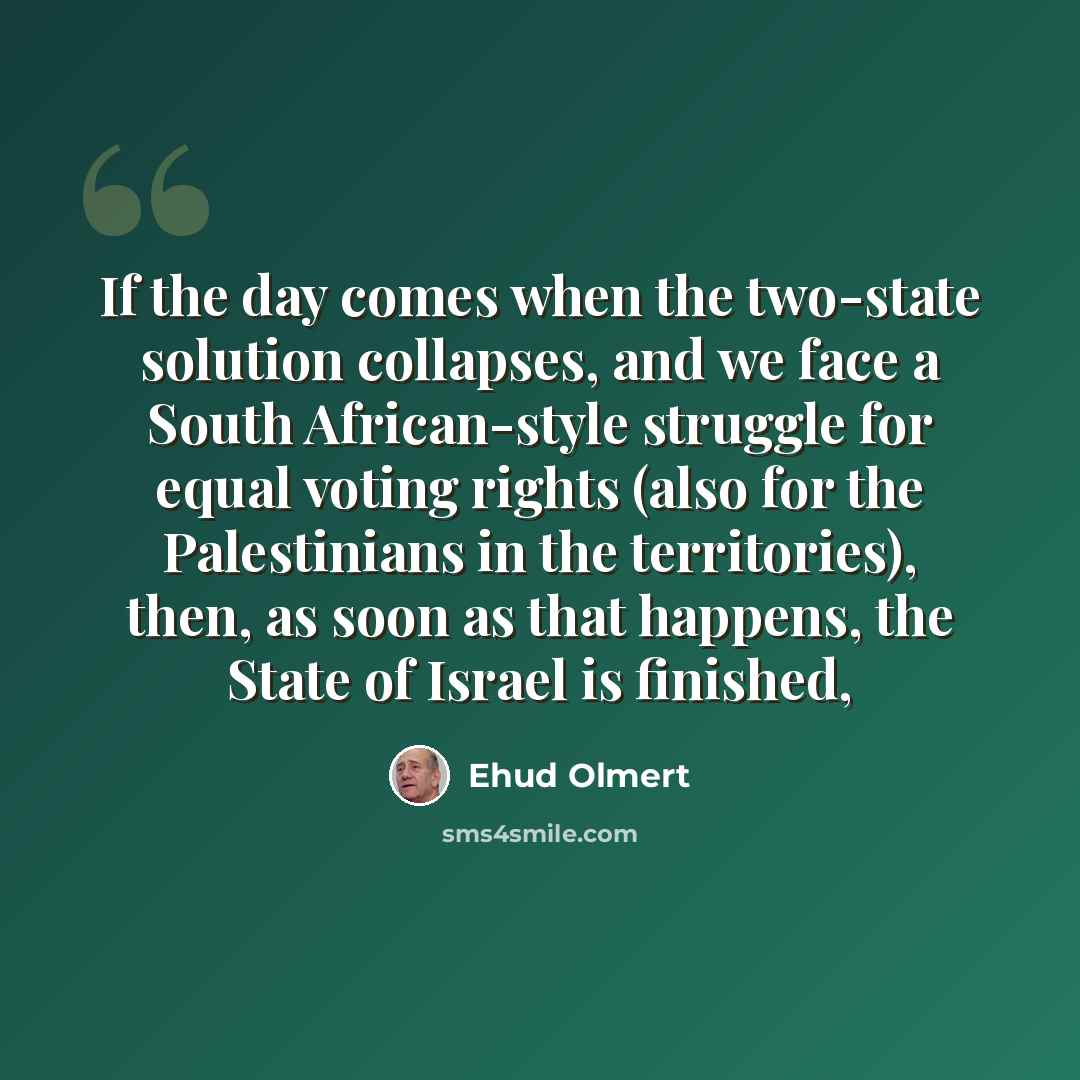“If the day comes when the two-state solution collapses, and we face a South African-style struggle for equal voting rights (also for the Palestinians in the territories), then, as soon as that happens, the State of Israel is finished,” quote by Ehud Olmert