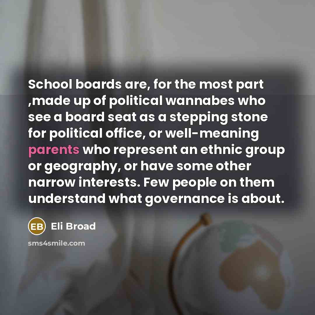 “School boards are, for the most part ,made up of political wannabes who see a board seat as a stepping stone for political office, or well-meaning parents who represent an ethnic group or geography, or have some other narrow interests. Few people on them understand what governance is about.” quote by Eli Broad