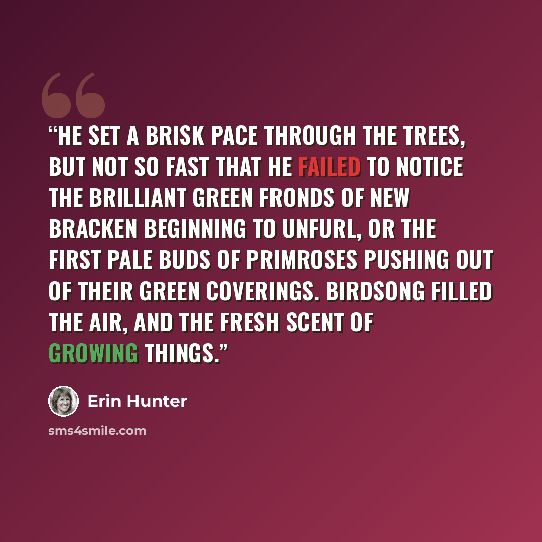 “He set a brisk pace through the trees, but not so fast that he failed to notice the brilliant green fronds of new bracken beginning to unfurl, or the first pale buds of primroses pushing out of their green coverings. Birdsong filled the air, and the fresh scent of growing things.” quote by Erin Hunter