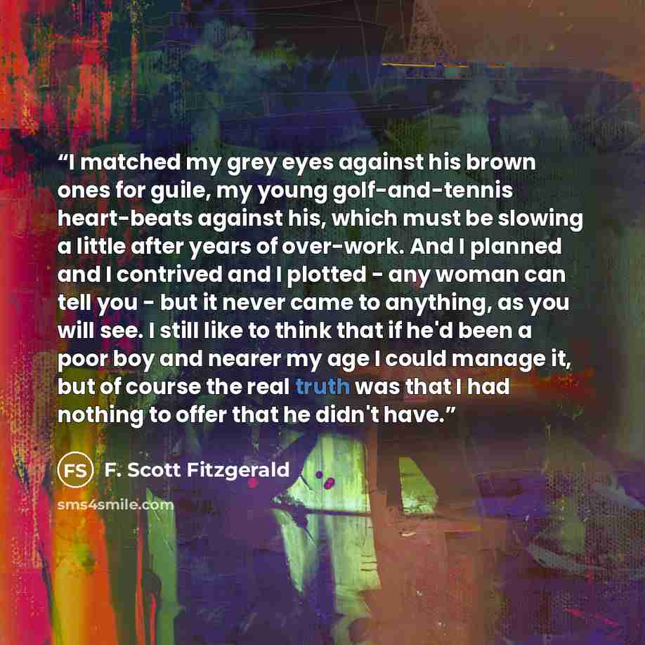 “I matched my grey eyes against his brown ones for guile, my young golf-and-tennis heart-beats against his, which must be slowing a little after years of over-work. And I planned and I contrived and I plotted - any woman can tell you - but it never came to anything, as you will see. I still like to…” quote by F. Scott Fitzgerald