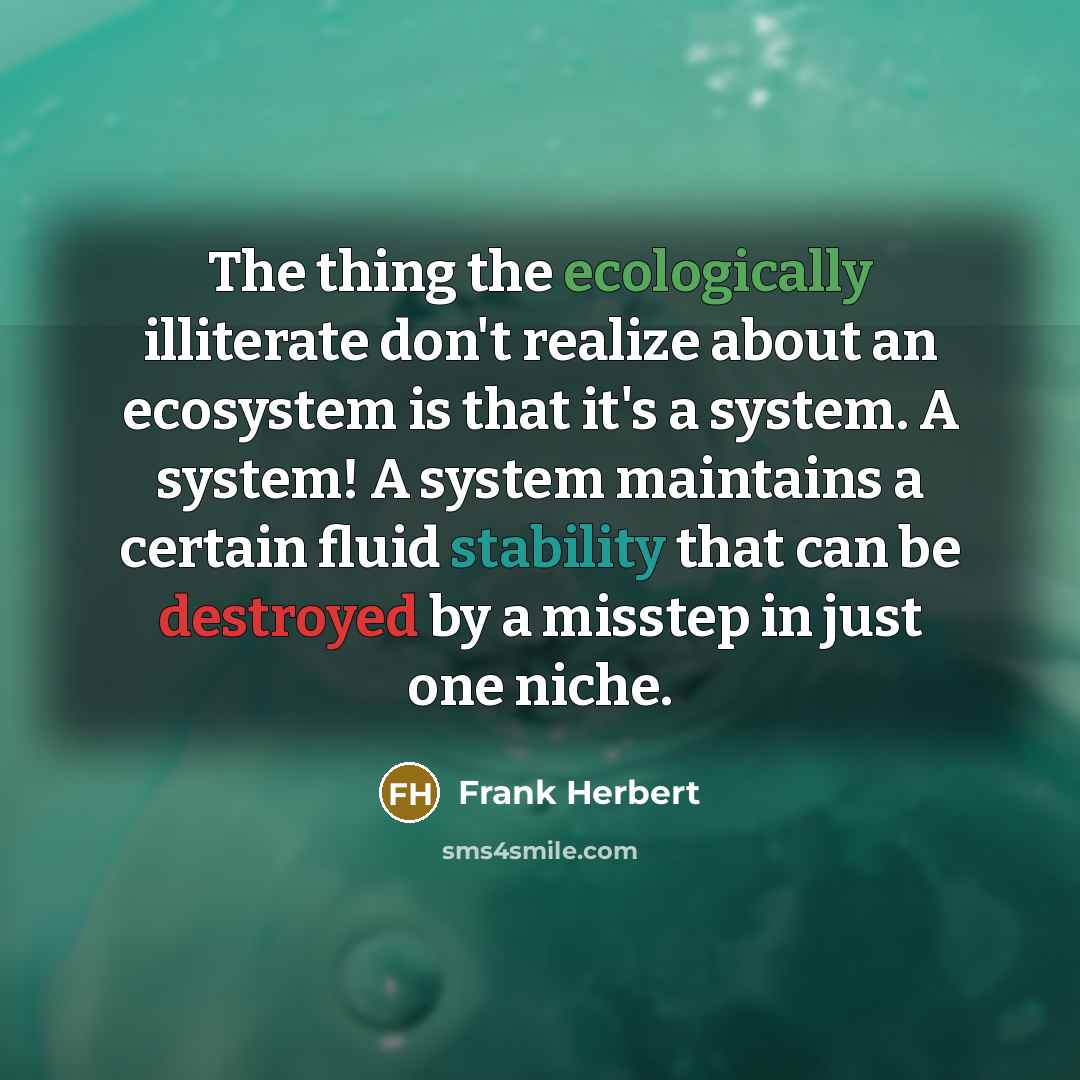 “The thing the ecologically illiterate don't realize about an ecosystem is that it's a system. A system! A system maintains a certain fluid stability that can be destroyed by a misstep in just one niche.” quote by Frank Herbert