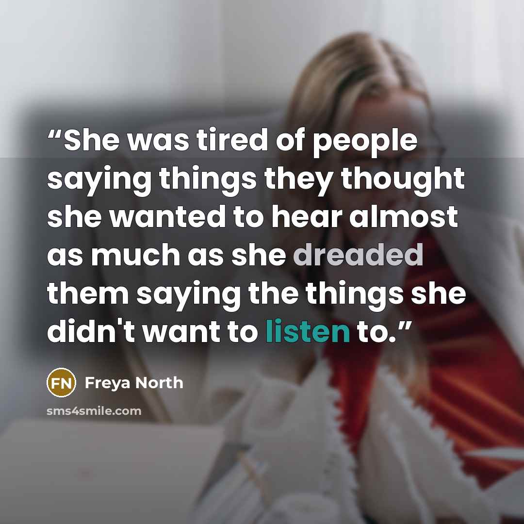“She was tired of people saying things they thought she wanted to hear almost as much as she dreaded them saying the things she didn't want to listen to.” quote by Freya North
