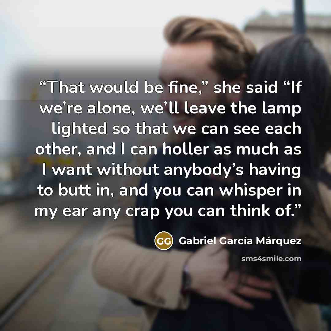 “That would be fine,” she said “If we’re alone, we’ll leave the lamp lighted so that we can see each other, and I can holler as much as I want without anybody’s having to butt in, and you can whisper in my ear any crap you can think of.” quote by Gabriel García Márquez
