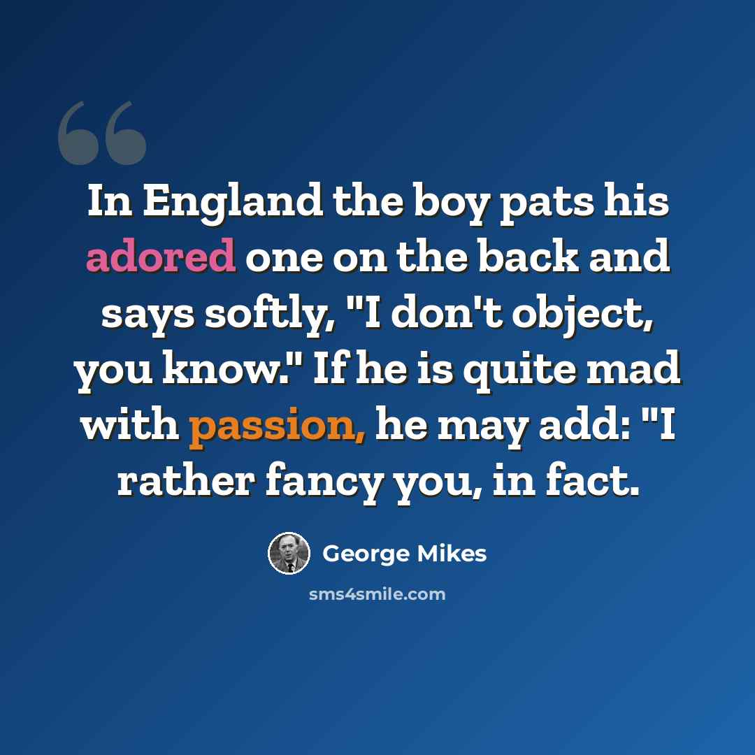 “In England the boy pats his adored one on the back and says softly, "I don't object, you know." If he is quite mad with passion, he may add: "I rather fancy you, in fact.” quote by George Mikes