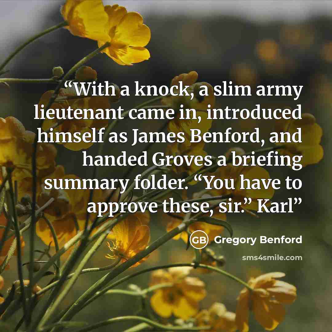 “With a knock, a slim army lieutenant came in, introduced himself as James Benford, and handed Groves a briefing summary folder. “You have to approve these, sir.” Karl” quote by Gregory Benford