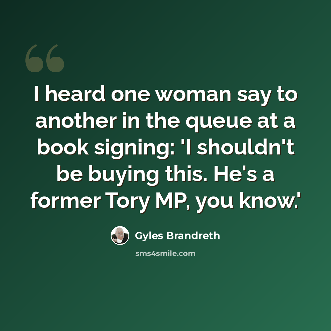 “I heard one woman say to another in the queue at a book signing: 'I shouldn't be buying this. He's a former Tory MP, you know.'” quote by Gyles Brandreth