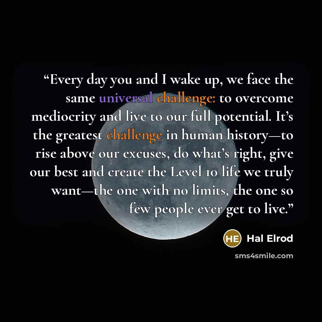 “Every day you and I wake up, we face the same universal challenge: to overcome mediocrity and live to our full potential. It’s the greatest challenge in human history—to rise above our excuses, do what’s right, give our best and create the Level 10 life we truly want—the one with no limits, the…” quote by Hal Elrod