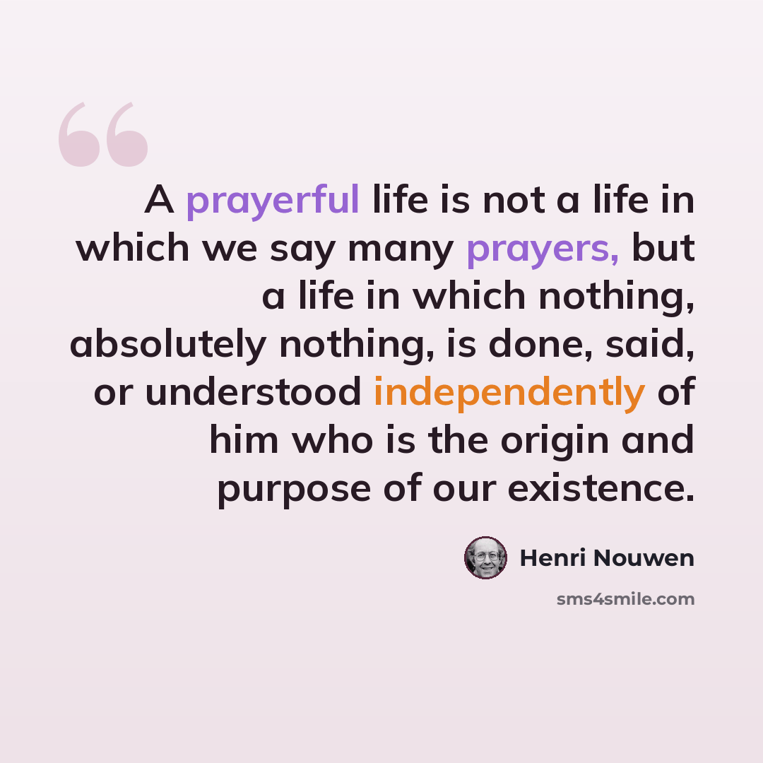 “A prayerful life is not a life in which we say many prayers, but a life in which nothing, absolutely nothing, is done, said, or understood independently of him who is the origin and purpose of our existence.” quote by Henri Nouwen