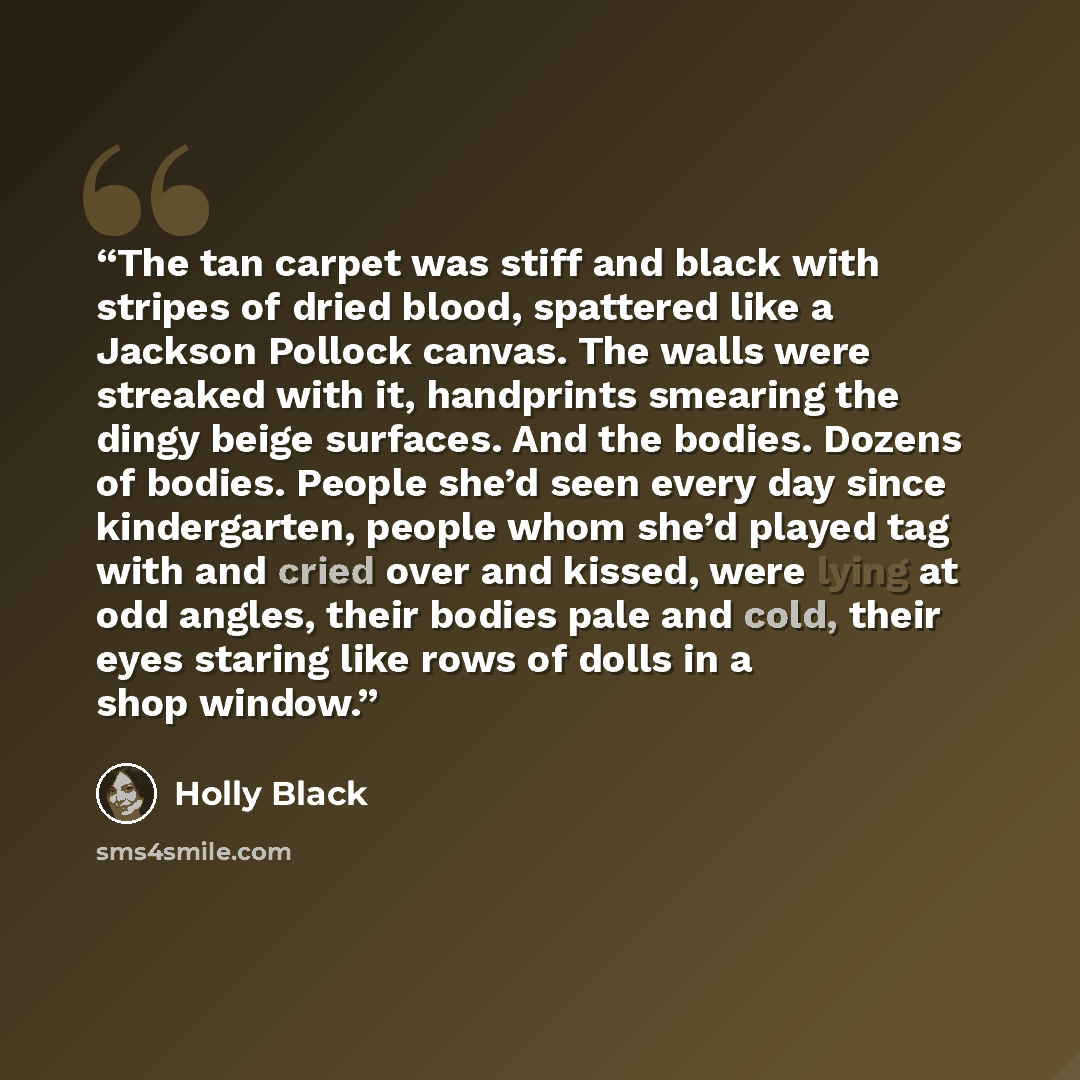 “The tan carpet was stiff and black with stripes of dried blood, spattered like a Jackson Pollock canvas. The walls were streaked with it, handprints smearing the dingy beige surfaces. And the bodies. Dozens of bodies. People she’d seen every day since kindergarten, people whom she’d played tag…” quote by Holly Black