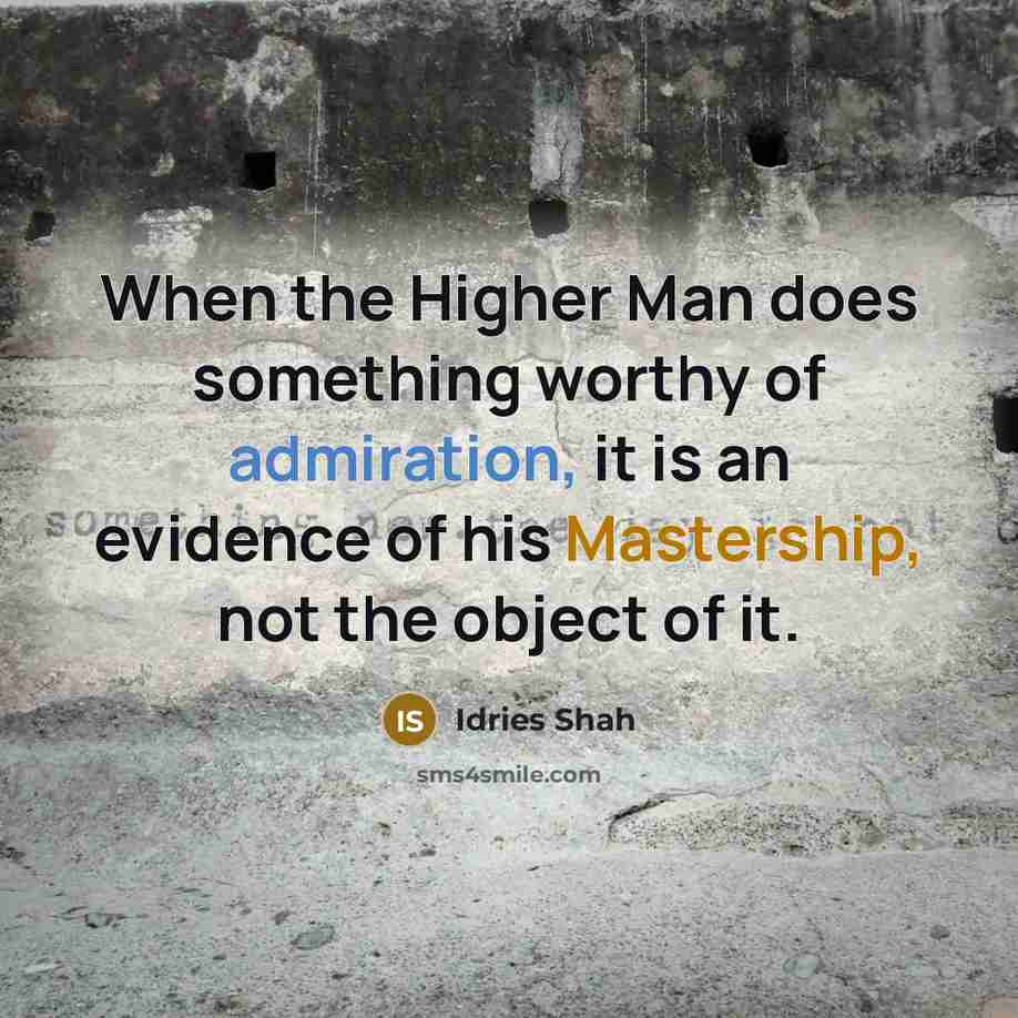“When the Higher Man does something worthy of admiration, it is an evidence of his Mastership, not the object of it.” quote by Idries Shah