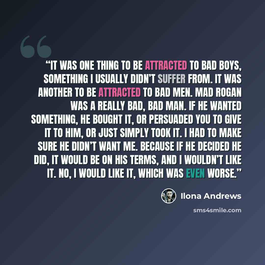 “It was one thing to be attracted to bad boys, something I usually didn’t suffer from. It was another to be attracted to bad men. Mad Rogan was a really bad, bad man. If he wanted something, he bought it, or persuaded you to give it to him, or just simply took it. I had to make sure he didn’t want…” quote by Ilona Andrews